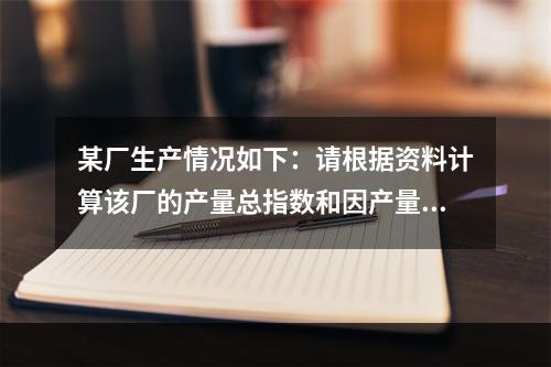 某厂生产情况如下：请根据资料计算该厂的产量总指数和因产量变动