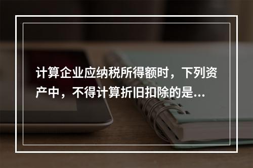 计算企业应纳税所得额时，下列资产中，不得计算折旧扣除的是（　