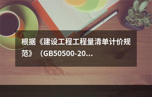 根据《建设工程工程量清单计价规范》（GB50500-2013