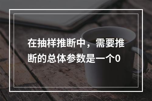 在抽样推断中，需要推断的总体参数是一个0