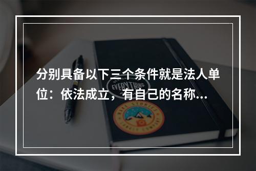 分别具备以下三个条件就是法人单位：依法成立，有自己的名称、