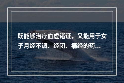 既能够治疗血虚诸证，又能用于女子月经不调、经闭、痛经的药物是