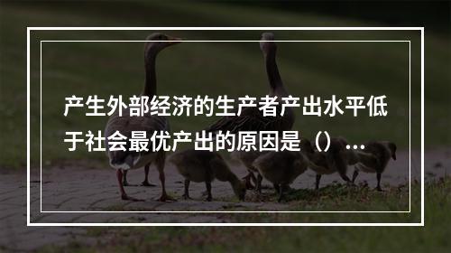 产生外部经济的生产者产出水平低于社会最优产出的原因是（）。