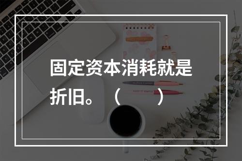 固定资本消耗就是折旧。（　　）