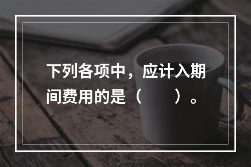 下列各项中，应计入期间费用的是（　　）。