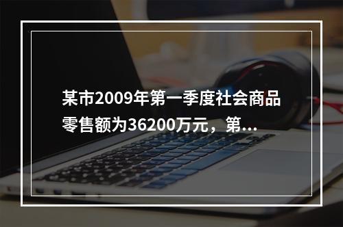 某市2009年第一季度社会商品零售额为36200万元，第四季