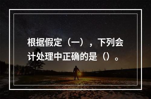 根据假定（一），下列会计处理中正确的是（）。