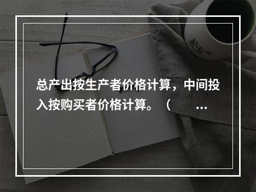 总产出按生产者价格计算，中间投入按购买者价格计算。（　　）