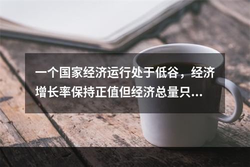 一个国家经济运行处于低谷，经济增长率保持正值但经济总量只是相