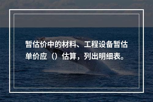 暂估价中的材料、工程设备暂估单价应（）估算，列出明细表。