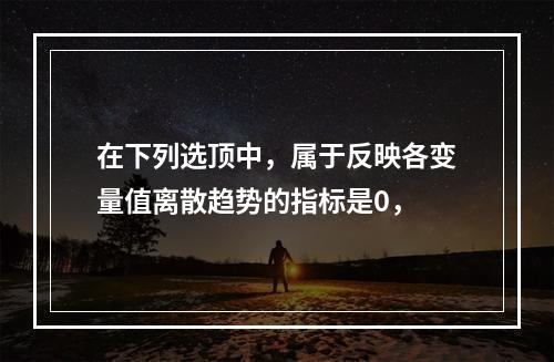 在下列选顶中，属于反映各变量值离散趋势的指标是0，