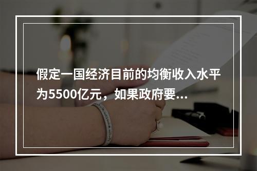 假定一国经济目前的均衡收入水平为5500亿元，如果政府要把均