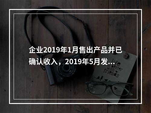 企业2019年1月售出产品并已确认收入，2019年5月发生销