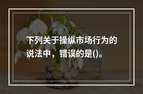 下列关于操纵市场行为的说法中，错误的是()。