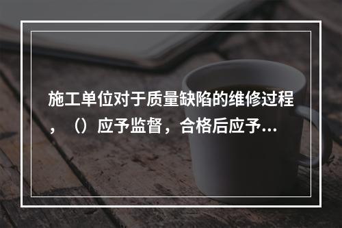 施工单位对于质量缺陷的维修过程，（）应予监督，合格后应予以签