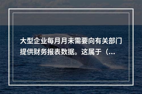 大型企业每月月未需要向有关部门提供财务报表数据。这属于（.。