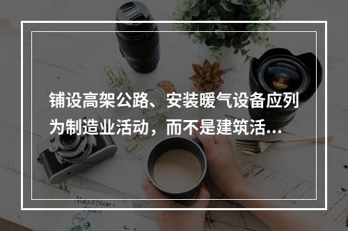 铺设高架公路、安装暖气设备应列为制造业活动，而不是建筑活动。