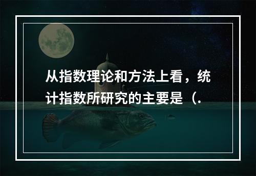 从指数理论和方法上看，统计指数所研究的主要是（.