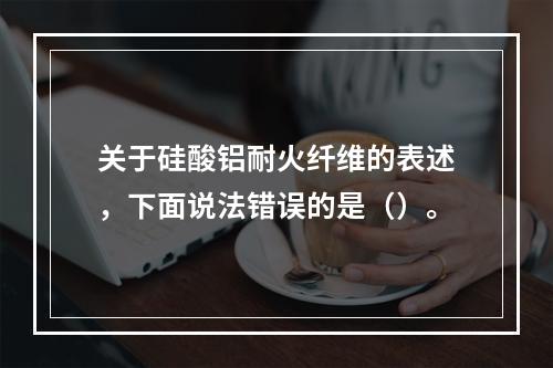 关于硅酸铝耐火纤维的表述，下面说法错误的是（）。