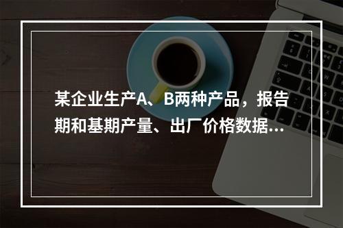 某企业生产A、B两种产品，报告期和基期产量、出厂价格数据如表