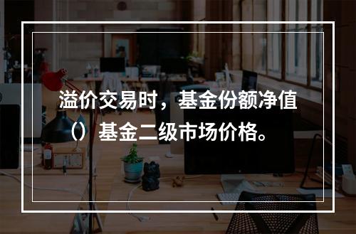 溢价交易时，基金份额净值（）基金二级市场价格。