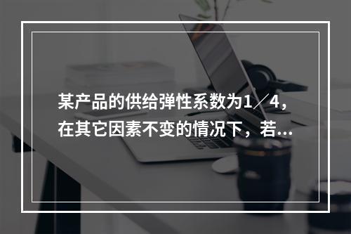 某产品的供给弹性系数为1／4，在其它因素不变的情况下，若该产