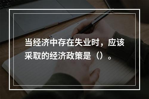 当经济中存在失业时，应该采取的经济政策是（）。