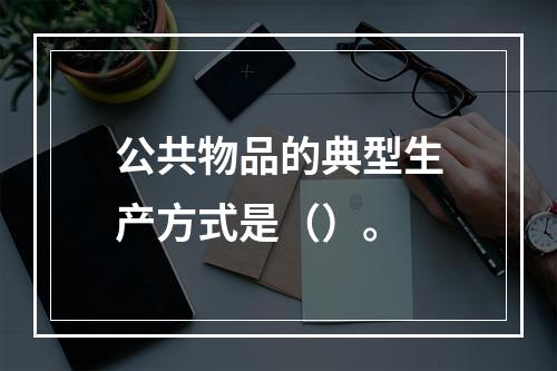 公共物品的典型生产方式是（）。