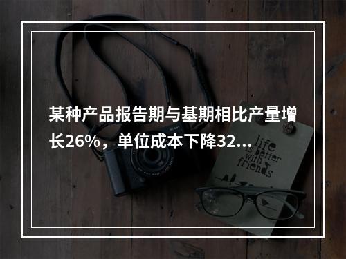 某种产品报告期与基期相比产量增长26%，单位成本下降32%，