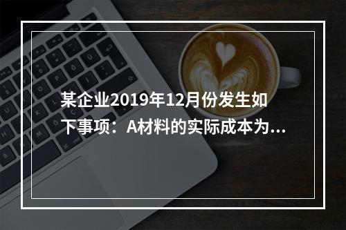 某企业2019年12月份发生如下事项：A材料的实际成本为20