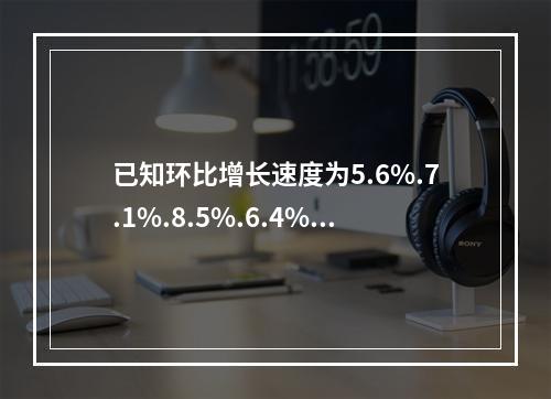 已知环比增长速度为5.6%.7.1%.8.5%.6.4%，则