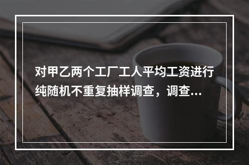 对甲乙两个工厂工人平均工资进行纯随机不重复抽样调查，调查的工