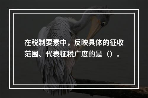 在税制要素中，反映具体的征收范围、代表征税广度的是（）。