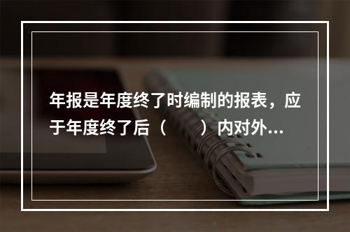 年报是年度终了时编制的报表，应于年度终了后（　　）内对外提