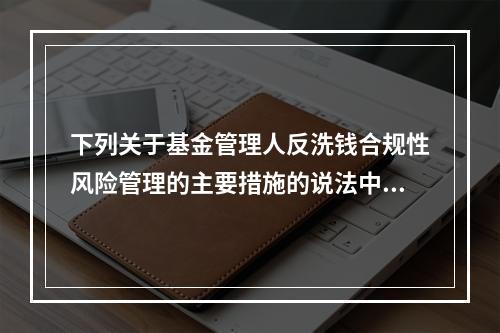 下列关于基金管理人反洗钱合规性风险管理的主要措施的说法中，错