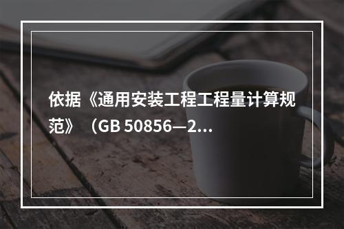 依据《通用安装工程工程量计算规范》（GB 50856—201