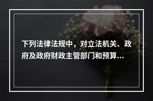 下列法律法规中，对立法机关、政府及政府财政主管部门和预算执行