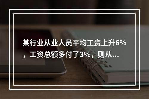 某行业从业人员平均工资上升6%，工资总额多付了3%，则从业人