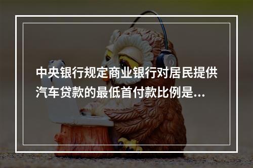 中央银行规定商业银行对居民提供汽车贷款的最低首付款比例是40