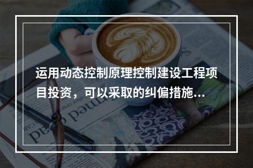 运用动态控制原理控制建设工程项目投资，可以采取的纠偏措施有（