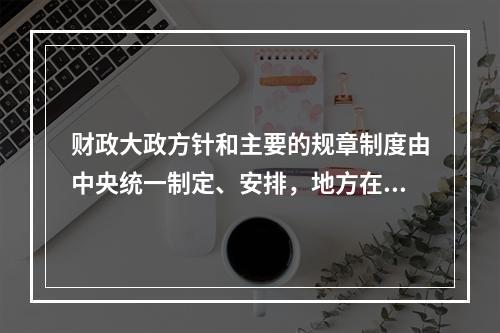 财政大政方针和主要的规章制度由中央统一制定、安排，地方在中央