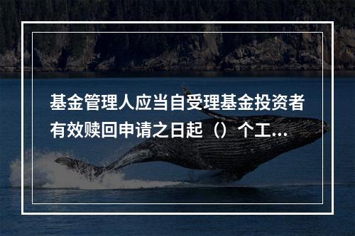 基金管理人应当自受理基金投资者有效赎回申请之日起（）个工作日