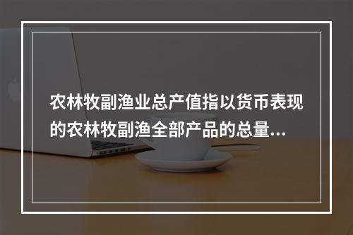 农林牧副渔业总产值指以货币表现的农林牧副渔全部产品的总量，反