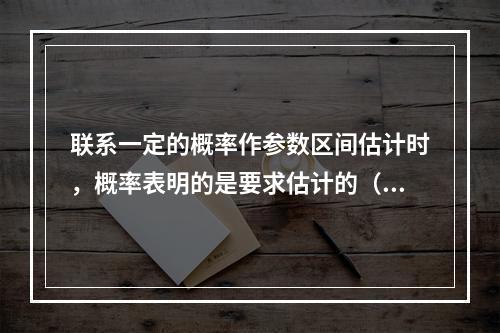 联系一定的概率作参数区间估计时，概率表明的是要求估计的（ .