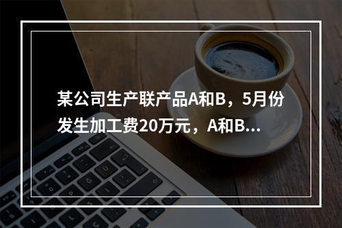 某公司生产联产品A和B，5月份发生加工费20万元，A和B在分