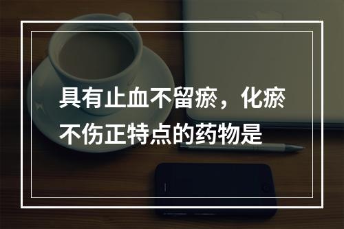 具有止血不留瘀，化瘀不伤正特点的药物是