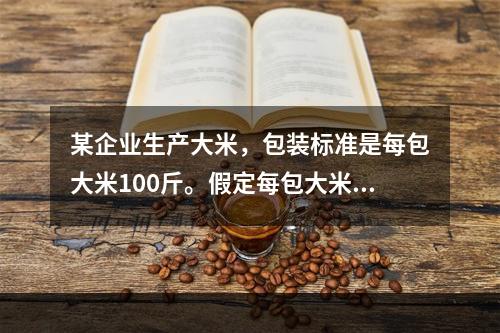 某企业生产大米，包装标准是每包大米100斤。假定每包大米的重