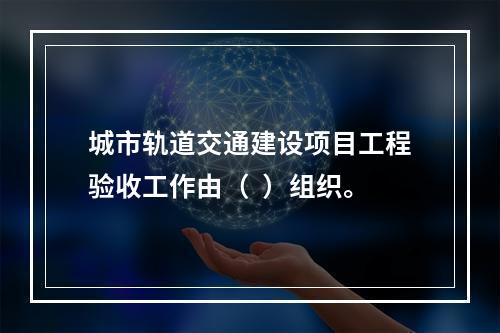 城市轨道交通建设项目工程验收工作由（  ）组织。