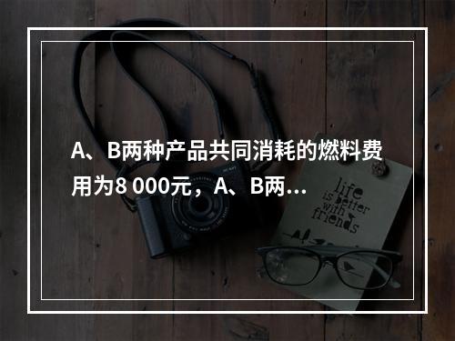 A、B两种产品共同消耗的燃料费用为8 000元，A、B两种产