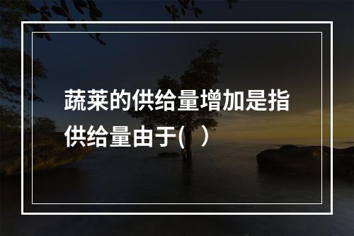 蔬莱的供给量增加是指供给量由于(   ）